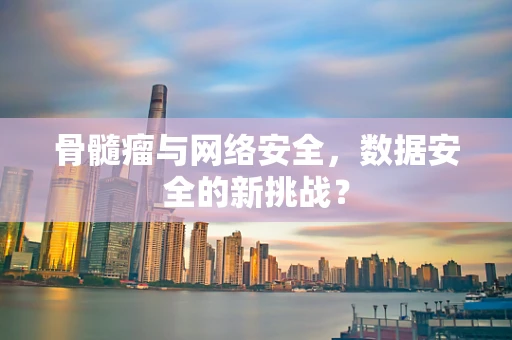 骨髓瘤与网络安全，数据安全的新挑战？