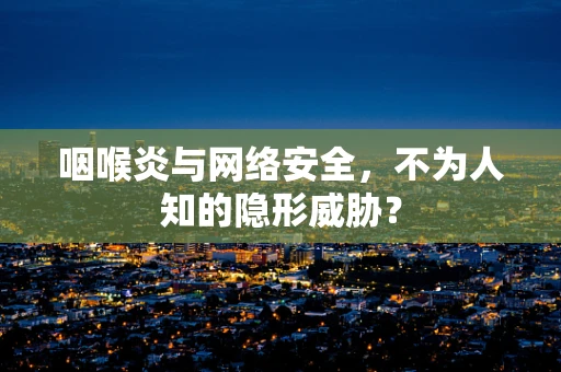 咽喉炎与网络安全，不为人知的隐形威胁？