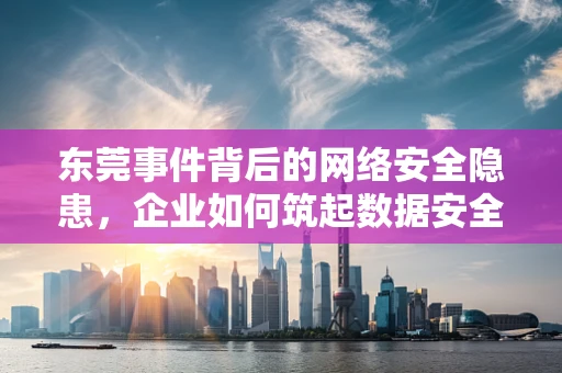 东莞事件背后的网络安全隐患，企业如何筑起数据安全防线？