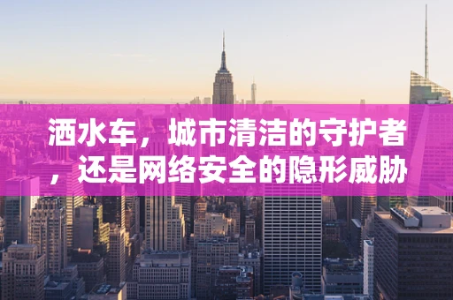 洒水车，城市清洁的守护者，还是网络安全的隐形威胁？