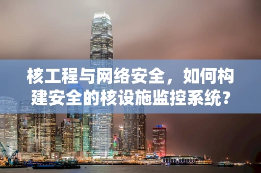 核工程与网络安全，如何构建安全的核设施监控系统？