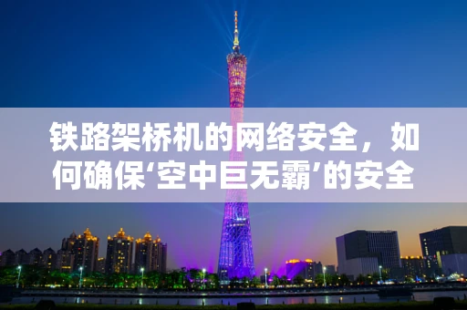 铁路架桥机的网络安全，如何确保‘空中巨无霸’的安全运行？