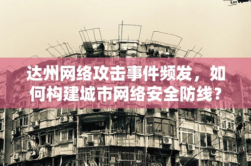 达州网络攻击事件频发，如何构建城市网络安全防线？