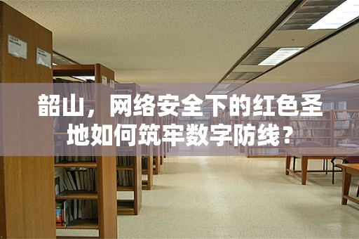 韶山，网络安全下的红色圣地如何筑牢数字防线？