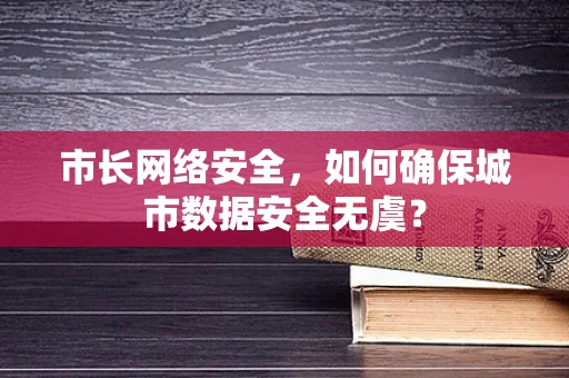 市长网络安全，如何确保城市数据安全无虞？