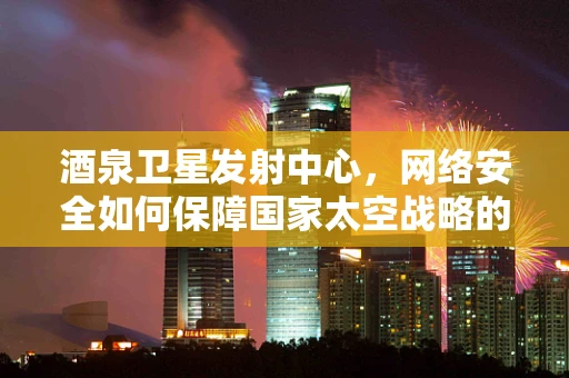 酒泉卫星发射中心，网络安全如何保障国家太空战略的‘数字长城’？