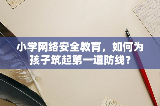 小学网络安全教育，如何为孩子筑起第一道防线？