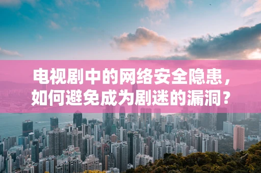 电视剧中的网络安全隐患，如何避免成为剧迷的漏洞？