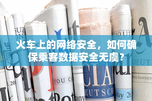 火车上的网络安全，如何确保乘客数据安全无虞？