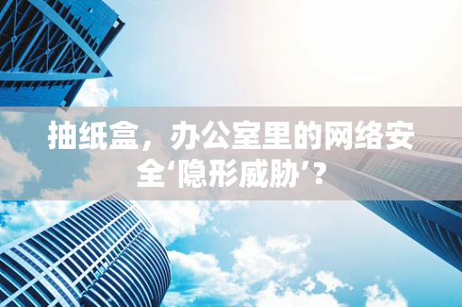 抽纸盒，办公室里的网络安全‘隐形威胁’？