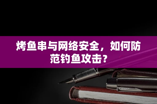 烤鱼串与网络安全，如何防范钓鱼攻击？