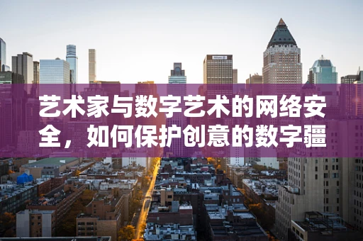 艺术家与数字艺术的网络安全，如何保护创意的数字疆域？