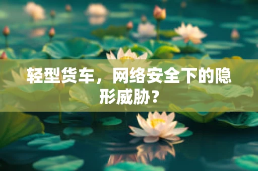轻型货车，网络安全下的隐形威胁？