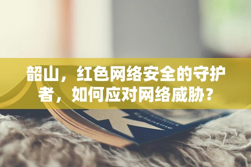 韶山，红色网络安全的守护者，如何应对网络威胁？