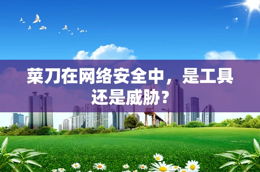 菜刀在网络安全中，是工具还是威胁？