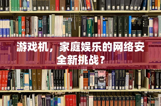 游戏机，家庭娱乐的网络安全新挑战？
