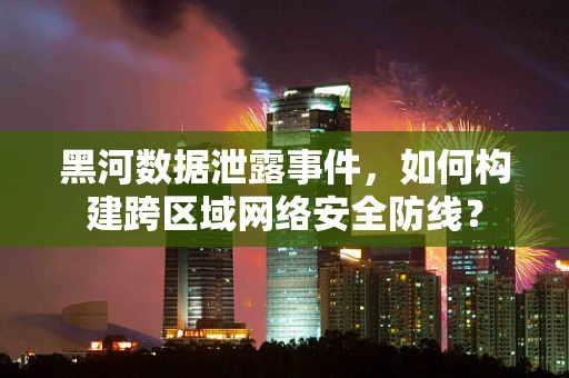 黑河数据泄露事件，如何构建跨区域网络安全防线？