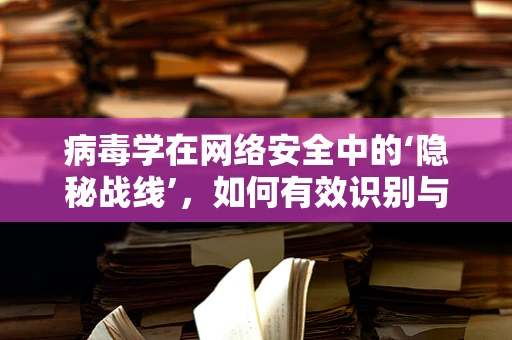 病毒学在网络安全中的‘隐秘战线’，如何有效识别与防御？