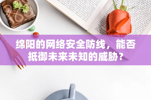 绵阳的网络安全防线，能否抵御未来未知的威胁？