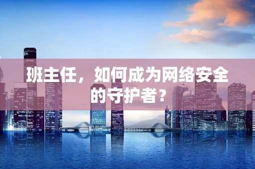 班主任，如何成为网络安全的守护者？