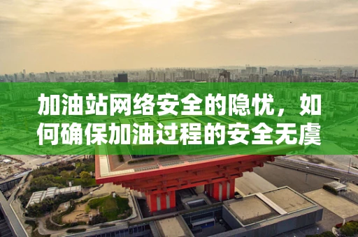 加油站网络安全的隐忧，如何确保加油过程的安全无虞？