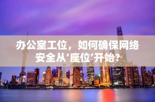 办公室工位，如何确保网络安全从‘座位’开始？