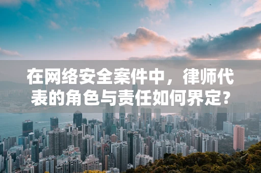 在网络安全案件中，律师代表的角色与责任如何界定？