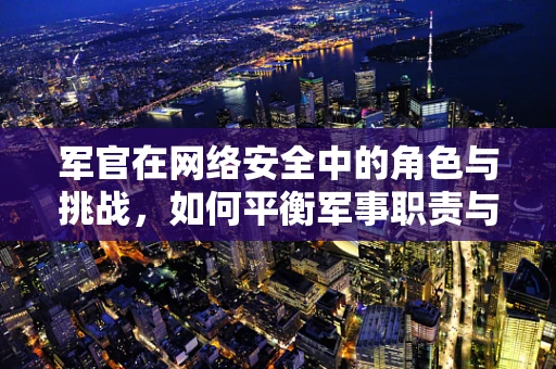 军官在网络安全中的角色与挑战，如何平衡军事职责与网络安全防护？