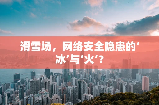 滑雪场，网络安全隐患的‘冰’与‘火’？