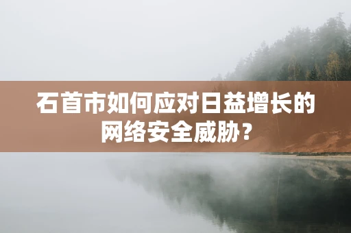 石首市如何应对日益增长的网络安全威胁？