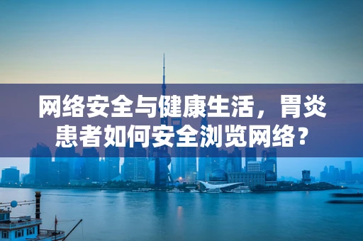 网络安全与健康生活，胃炎患者如何安全浏览网络？
