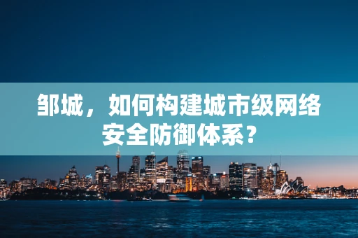 邹城，如何构建城市级网络安全防御体系？