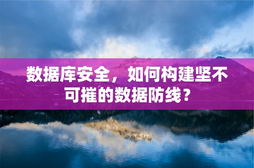 数据库安全，如何构建坚不可摧的数据防线？
