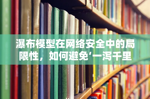 瀑布模型在网络安全中的局限性，如何避免‘一泻千里’的隐患？