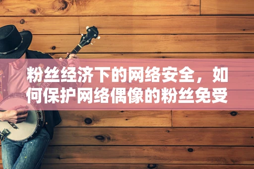 粉丝经济下的网络安全，如何保护网络偶像的粉丝免受威胁？