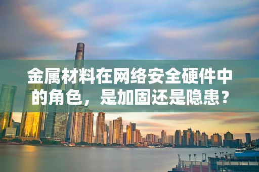 金属材料在网络安全硬件中的角色，是加固还是隐患？