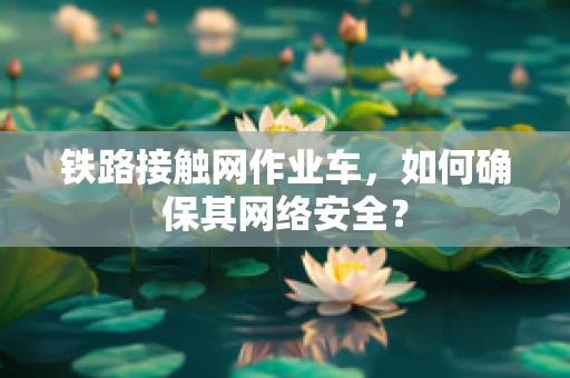 铁路接触网作业车，如何确保其网络安全？