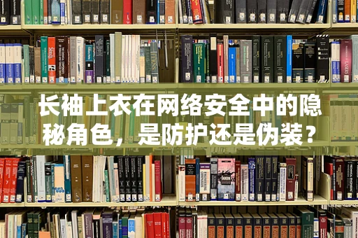 长袖上衣在网络安全中的隐秘角色，是防护还是伪装？