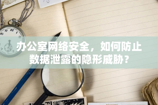 办公室网络安全，如何防止数据泄露的隐形威胁？