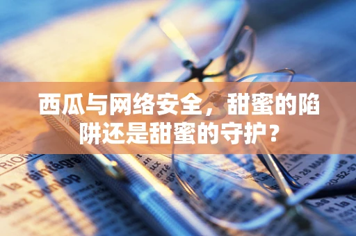 西瓜与网络安全，甜蜜的陷阱还是甜蜜的守护？