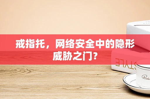 戒指托，网络安全中的隐形威胁之门？