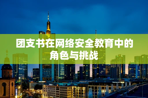 团支书在网络安全教育中的角色与挑战