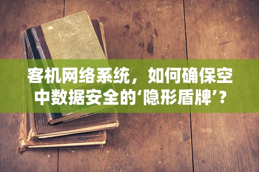 客机网络系统，如何确保空中数据安全的‘隐形盾牌’？
