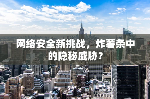 网络安全新挑战，炸薯条中的隐秘威胁？