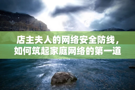店主夫人的网络安全防线，如何筑起家庭网络的第一道屏障？