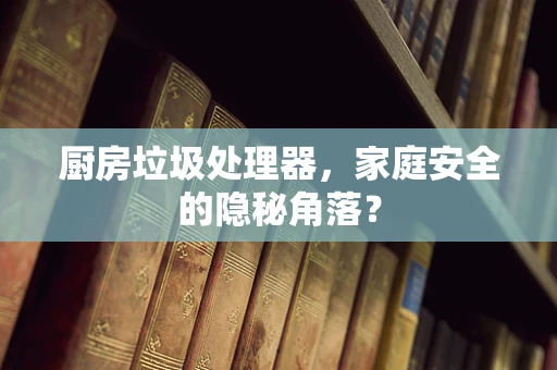 厨房垃圾处理器，家庭安全的隐秘角落？