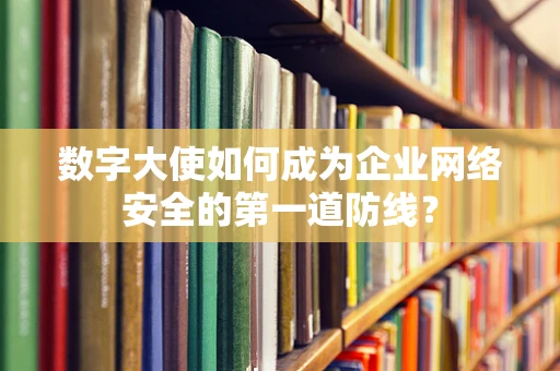 数字大使如何成为企业网络安全的第一道防线？