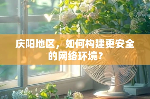 庆阳地区，如何构建更安全的网络环境？