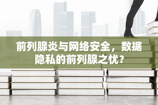 前列腺炎与网络安全，数据隐私的前列腺之忧？