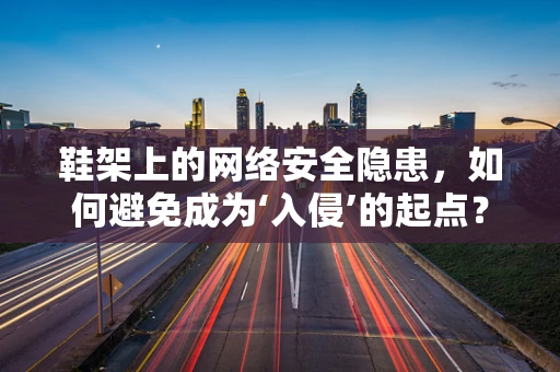 鞋架上的网络安全隐患，如何避免成为‘入侵’的起点？